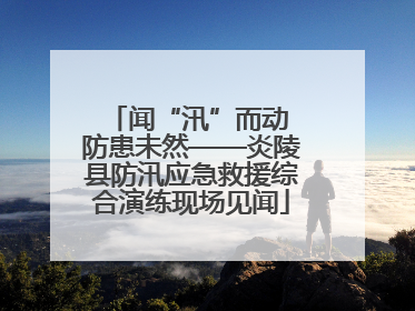 闻“汛”而动 防患未然——炎陵县防汛应急救援综合演练现场见闻