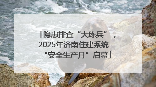 隐患排查“大练兵”，2025年济南住建系统“安全生产月”启幕