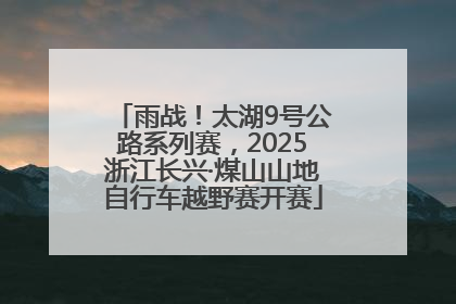 雨战！太湖9号公路系列赛，2025浙江长兴·煤山山地自行车越野赛开赛
