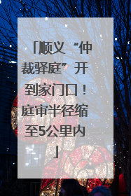 顺义“仲裁驿庭”开到家门口！庭审半径缩至5公里内