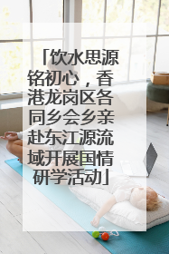 饮水思源铭初心，香港龙岗区各同乡会乡亲赴东江源流域开展国情研学活动