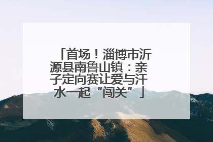 首场！淄博市沂源县南鲁山镇：亲子定向赛让爱与汗水一起“闯关”
