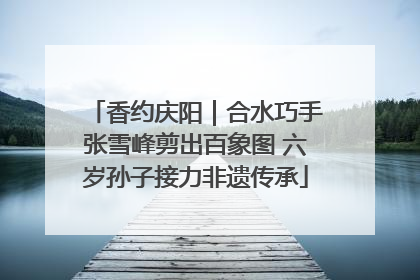 香约庆阳｜合水巧手张雪峰剪出百象图 六岁孙子接力非遗传承
