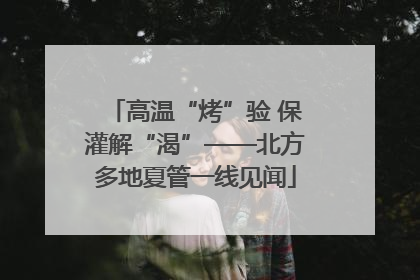 高温“烤”验 保灌解“渴”——北方多地夏管一线见闻