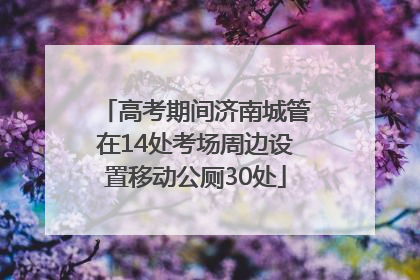 高考期间济南城管在14处考场周边设置移动公厕30处