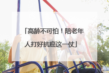 高龄不可怕！陪老年人打好抗癌这一仗