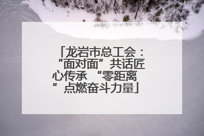 龙岩市总工会：“面对面”共话匠心传承 “零距离”点燃奋斗力量