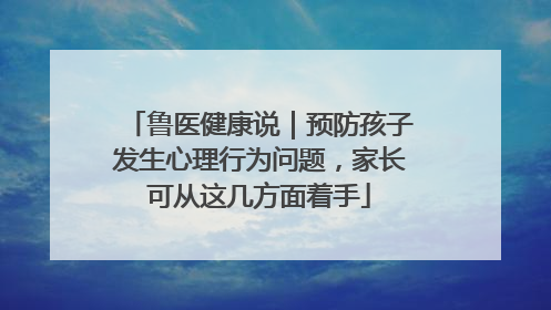 鲁医健康说｜预防孩子发生心理行为问题，家长可从这几方面着手