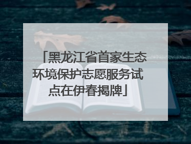 黑龙江省首家生态环境保护志愿服务试点在伊春揭牌