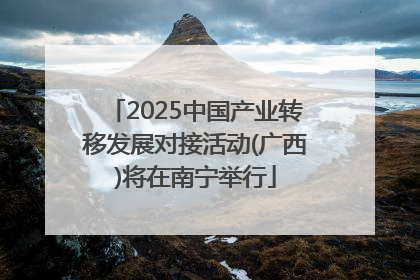 2025中国产业转移发展对接活动(广西)将在南宁举行
