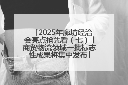 2025年廊坊经洽会亮点抢先看（七）丨商贸物流领域一批标志性成果将集中发布