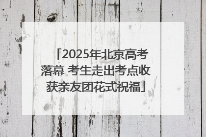 2025年北京高考落幕 考生走出考点收获亲友团花式祝福