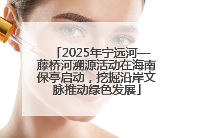 2025年宁远河—藤桥河溯源活动在海南保亭启动，挖掘沿岸文脉推动绿色发展