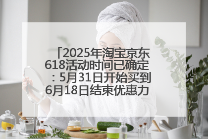 2025年淘宝京东618活动时间已确定：5月31日开始买到6月18日结束优惠力度最大最便宜！