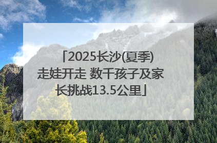 2025长沙(夏季)走娃开走 数千孩子及家长挑战13.5公里