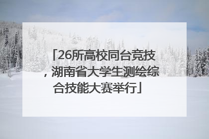 26所高校同台竞技，湖南省大学生测绘综合技能大赛举行