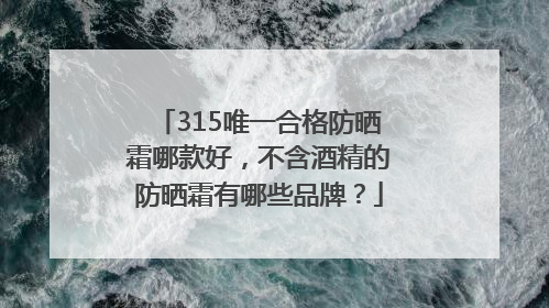 315唯一合格防晒霜哪款好，不含酒精的防晒霜有哪些品牌？