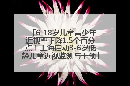 6-18岁儿童青少年近视率下降1.5个百分点！上海启动3-6岁低龄儿童近视监测与干预