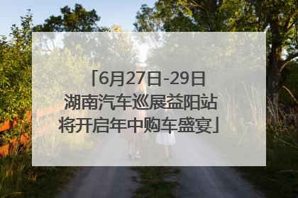 6月27日-29日 湖南汽车巡展益阳站将开启年中购车盛宴